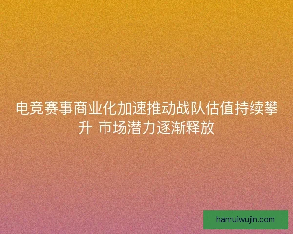电竞赛事商业化加速推动战队估值持续攀升 市场潜力逐渐释放