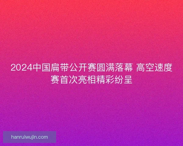 2024中国扁带公开赛圆满落幕 高空速度赛首次亮相精彩纷呈