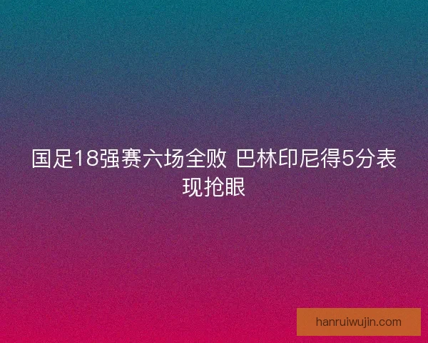 国足18强赛六场全败 巴林印尼得5分表现抢眼