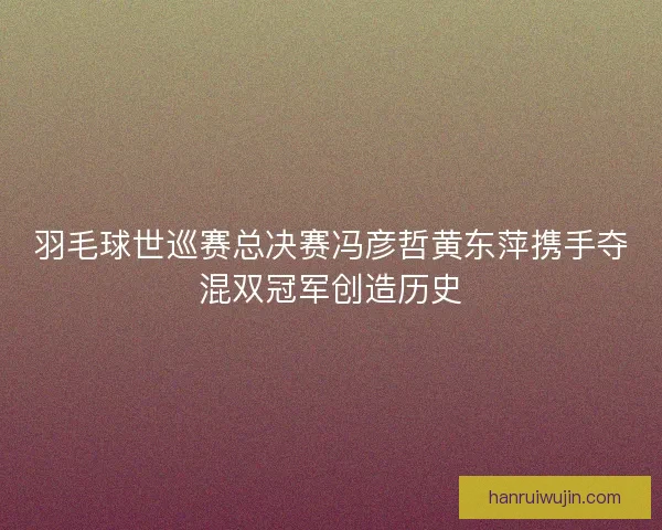 羽毛球世巡赛总决赛冯彦哲黄东萍携手夺混双冠军创造历史