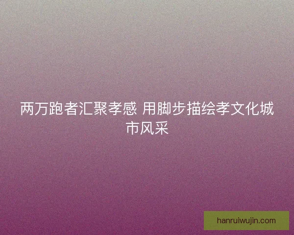 两万跑者汇聚孝感 用脚步描绘孝文化城市风采