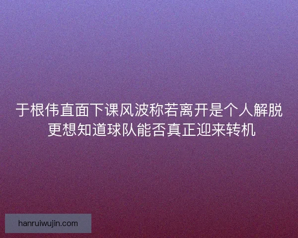 于根伟直面下课风波称若离开是个人解脱 更想知道球队能否真正迎来转机