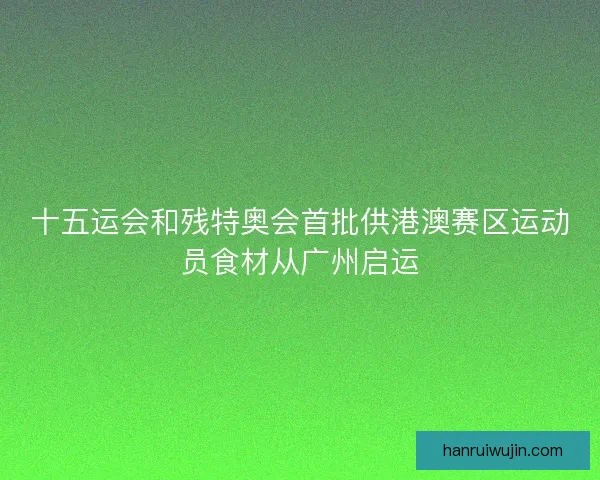 十五运会和残特奥会首批供港澳赛区运动员食材从广州启运